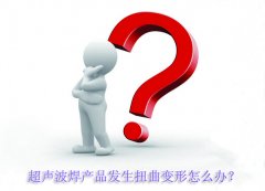 超聲波焊產(chǎn)品發(fā)生扭曲變形怎么辦？